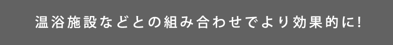 温浴施設などとの組み合わせでより効果的に!