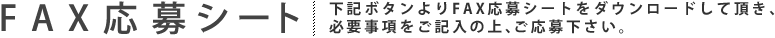 FAX応募シート：下記ボタンよりFAX応募シートをダウンロードして頂き、必要事項を記入の上、ご応募下さい。