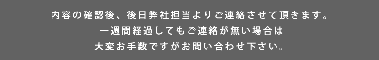 内容の確認後、後日弊社担当よりご連絡させて頂きます。一週間経過してもご連絡が無い場合は大変お手数ですがお問い合わせ下さい。