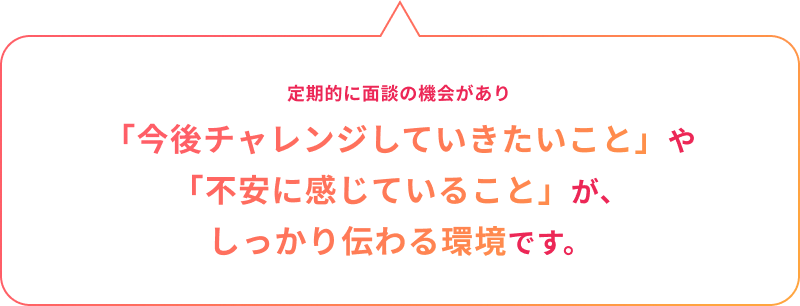 3ヶ月以降も定期的に面談の機会があり「今後チャレンジしていきたいこと」や「不安に感じていること」が、しっかり伝わる環境です。