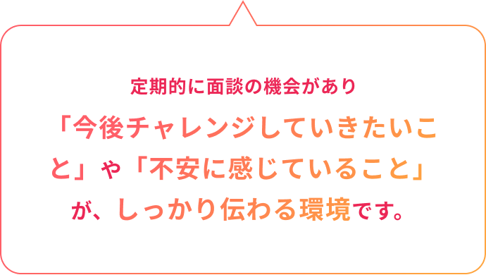 3ヶ月以降も定期的に面談の機会があり「今後チャレンジしていきたいこと」や「不安に感じていること」が、しっかり伝わる環境です。