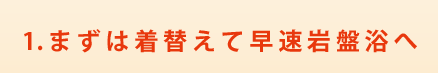 1.まずは着替えて早速岩盤浴へ