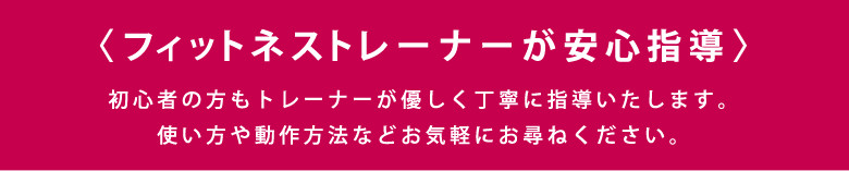 〈フィットネストレーナーが安心指導〉初心者の方もトレーナーが優しく丁寧に指導いたします。使い方や動作方法などお気軽にお尋ねください。