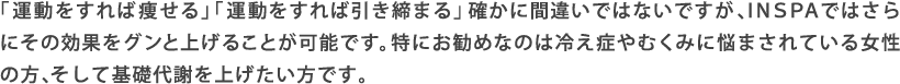「運動をすれば痩せる」「運動をすれば引き締まる」確かに間違いではないですが、INSPAではさらにその効果をグンと上げることが可能です。特にお勧めなのは冷え症やむくみに悩まされている女性の方、そして基礎代謝を上げたい方です。