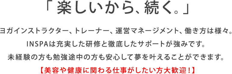 「楽しいから、続く」ヨガインストラクター、トレーナー、運営マネージメント、働き方は様々。INSPAは充実した研修と徹底したサポートが強みです。未経験の方も勉強途中の方も安心して夢を叶えることができます。美容や健康に関わる仕事がしたい方大歓迎！