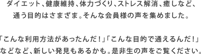 ダイエット、健康維持、体力づくり、ストレス解消、癒しなど、通う目的はさまざま。そんな会員様の声を集めました。「こんな利用方法があったんだ！」「こんな目的で通えるんだ！」などなど、新しい発見もあるかも。是非生の声をご覧ください。