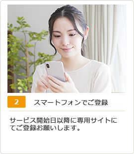 スマートフォンでご登録：サービス開始日以降に専用サイトにてご登録お願いします。