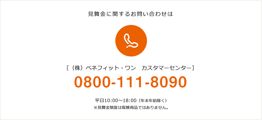 見舞金に関するお問い合わせは (株)ベネフィット・ワン カスタマーセンター　平日10:00〜18:00（年末年始除く）※見舞金制度は保険商品ではありません。