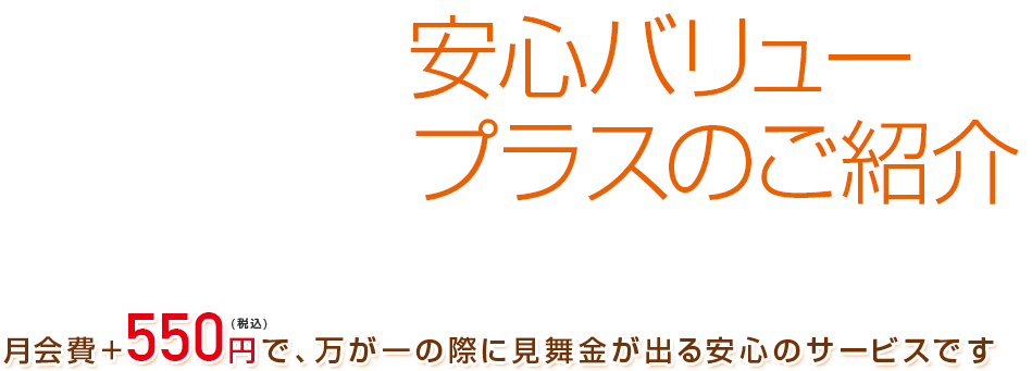 安心バリュープラスのご紹介　月会費+550円(税込)で、万が一の際に見舞金が出る安心のサービスです